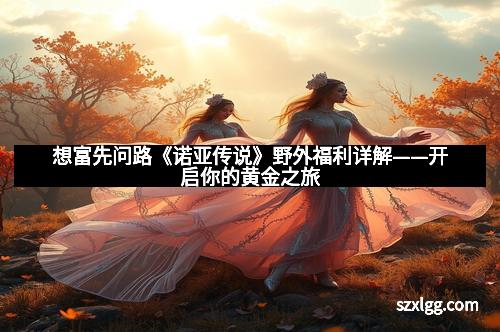 想富先问路《诺亚传说》野外福利详解——开启你的黄金之旅